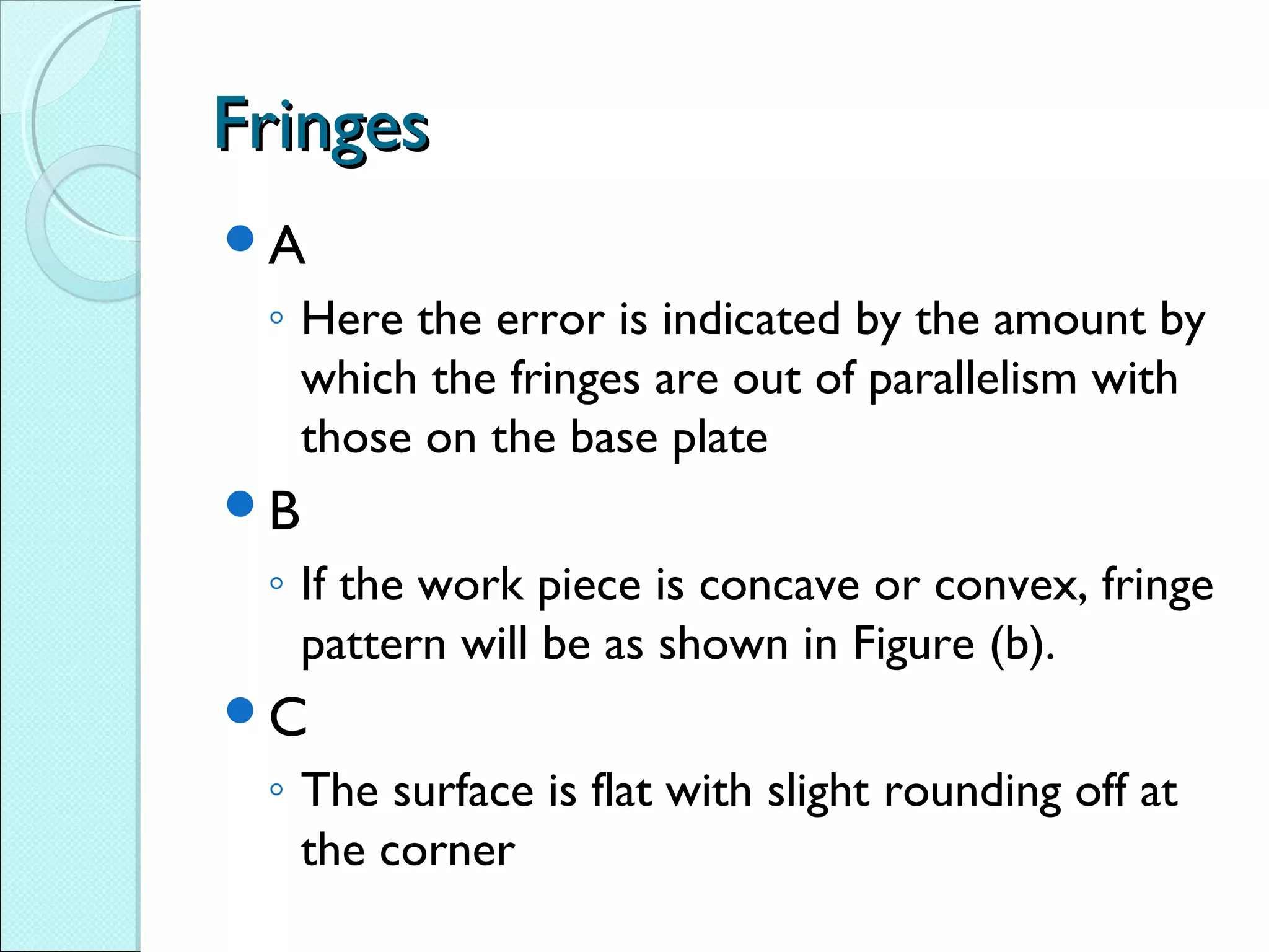 FringesFringes
A
◦ Here the error is indicated by the amount by
which the fringes are out of parallelism with
those on the base plate
B
◦ If the work piece is concave or convex, fringe
pattern will be as shown in Figure (b).
C
◦ The surface is flat with slight rounding off at
the corner
 