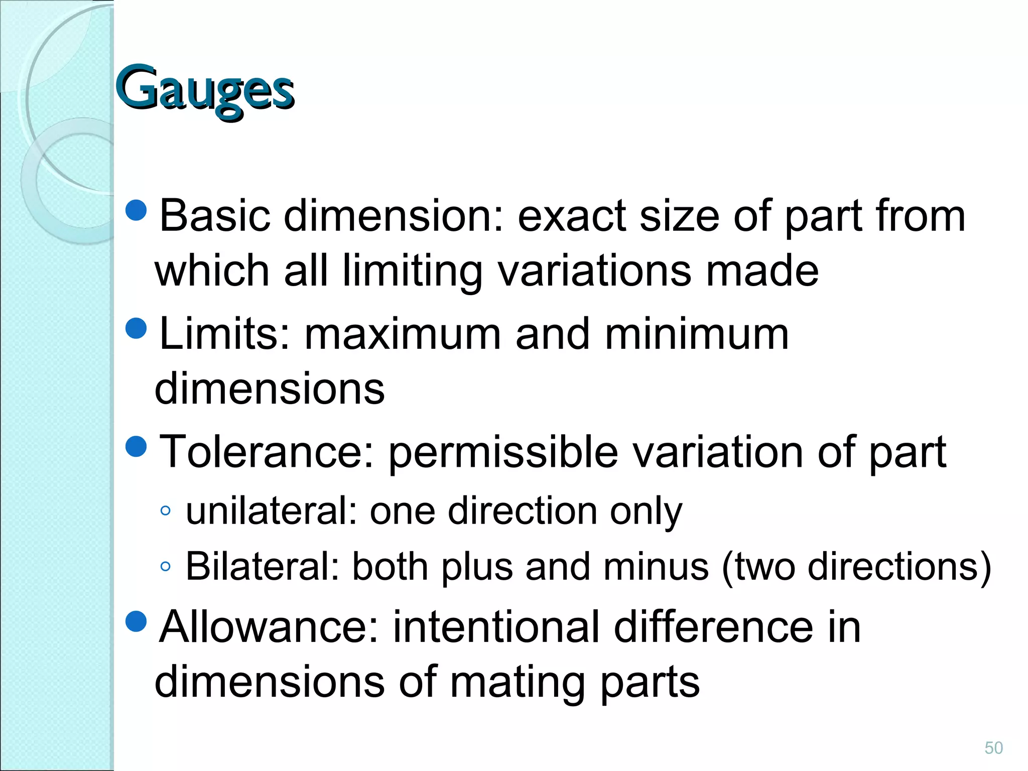 50
GaugesGauges
Basic dimension: exact size of part from
which all limiting variations made
Limits: maximum and minimum
dimensions
Tolerance: permissible variation of part
◦ unilateral: one direction only
◦ Bilateral: both plus and minus (two directions)
Allowance: intentional difference in
dimensions of mating parts
 