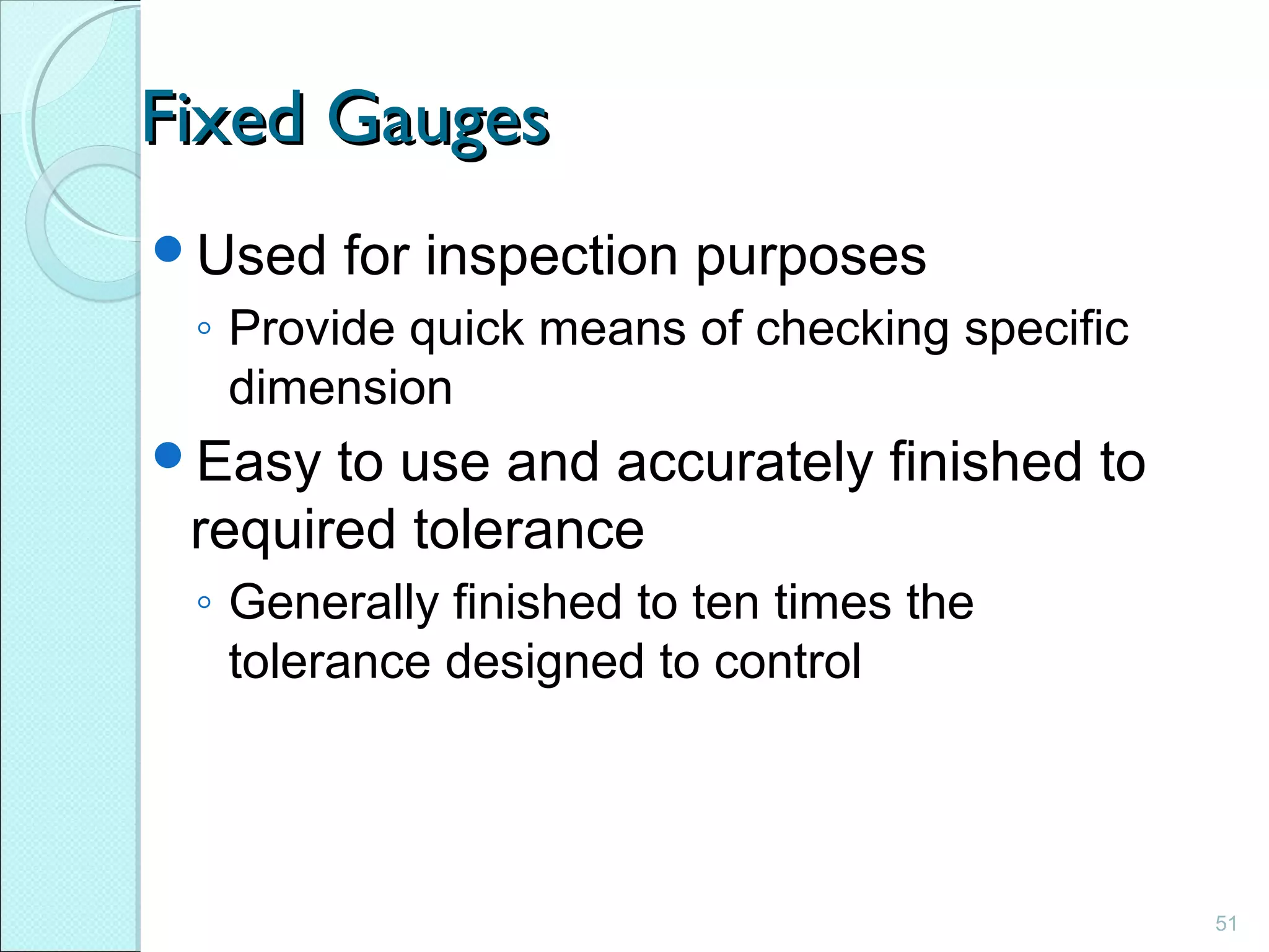 51
Fixed GaugesFixed Gauges
Used for inspection purposes
◦ Provide quick means of checking specific
dimension
Easy to use and accurately finished to
required tolerance
◦ Generally finished to ten times the
tolerance designed to control
 