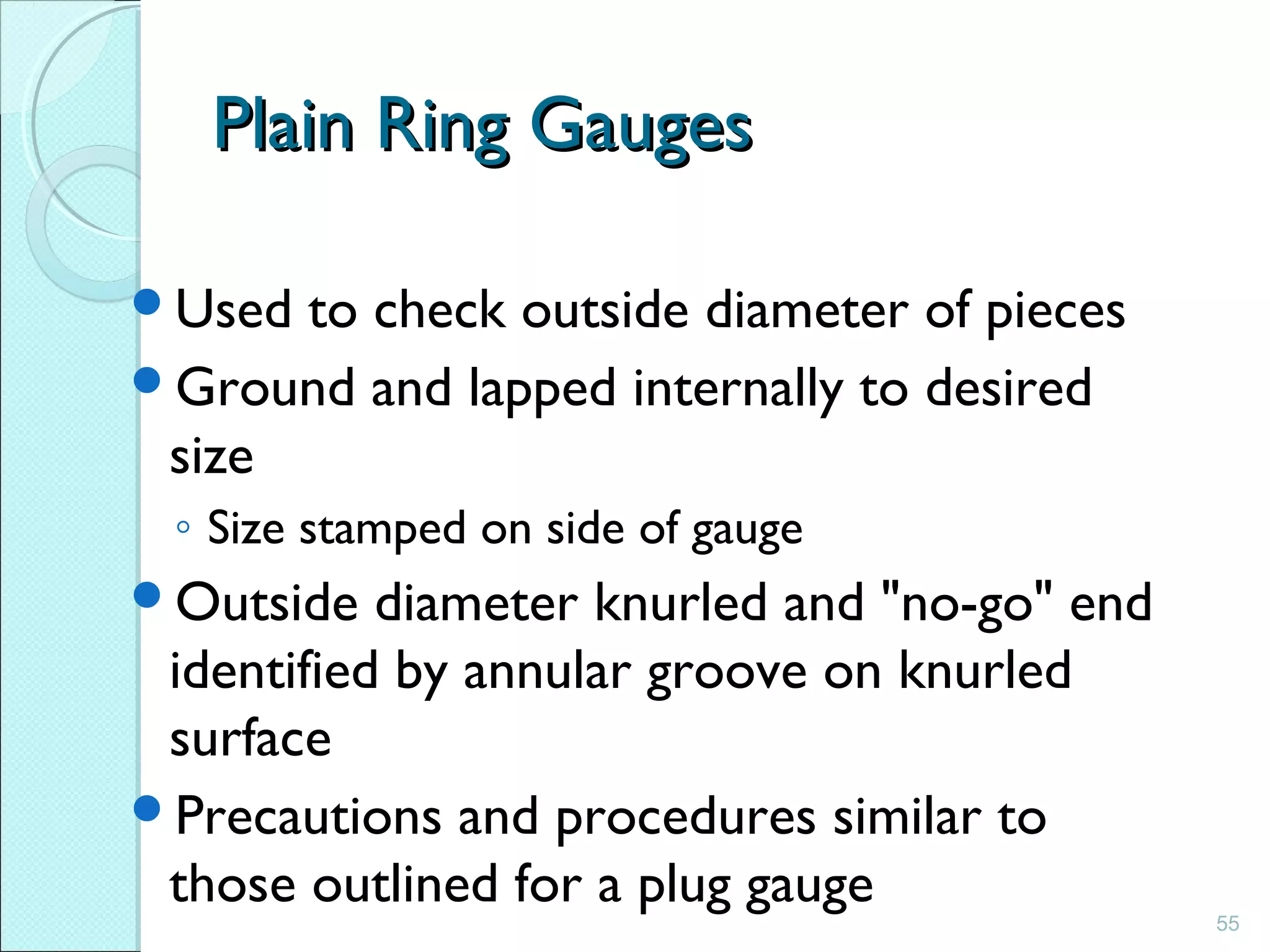 55
Plain Ring GaugesPlain Ring Gauges
Used to check outside diameter of pieces
Ground and lapped internally to desired
size
◦ Size stamped on side of gauge
Outside diameter knurled and "no-go" end
identified by annular groove on knurled
surface
Precautions and procedures similar to
those outlined for a plug gauge
 