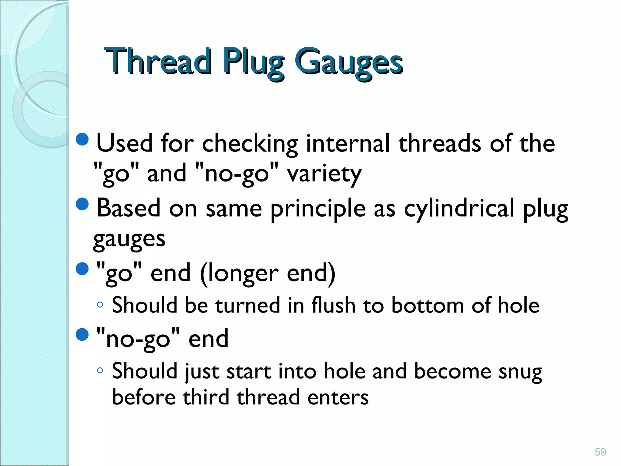 59
Thread Plug GaugesThread Plug Gauges
Used for checking internal threads of the
"go" and "no-go" variety
Based on same principle as cylindrical plug
gauges
"go" end (longer end)
◦ Should be turned in flush to bottom of hole
"no-go" end
◦ Should just start into hole and become snug
before third thread enters
 
