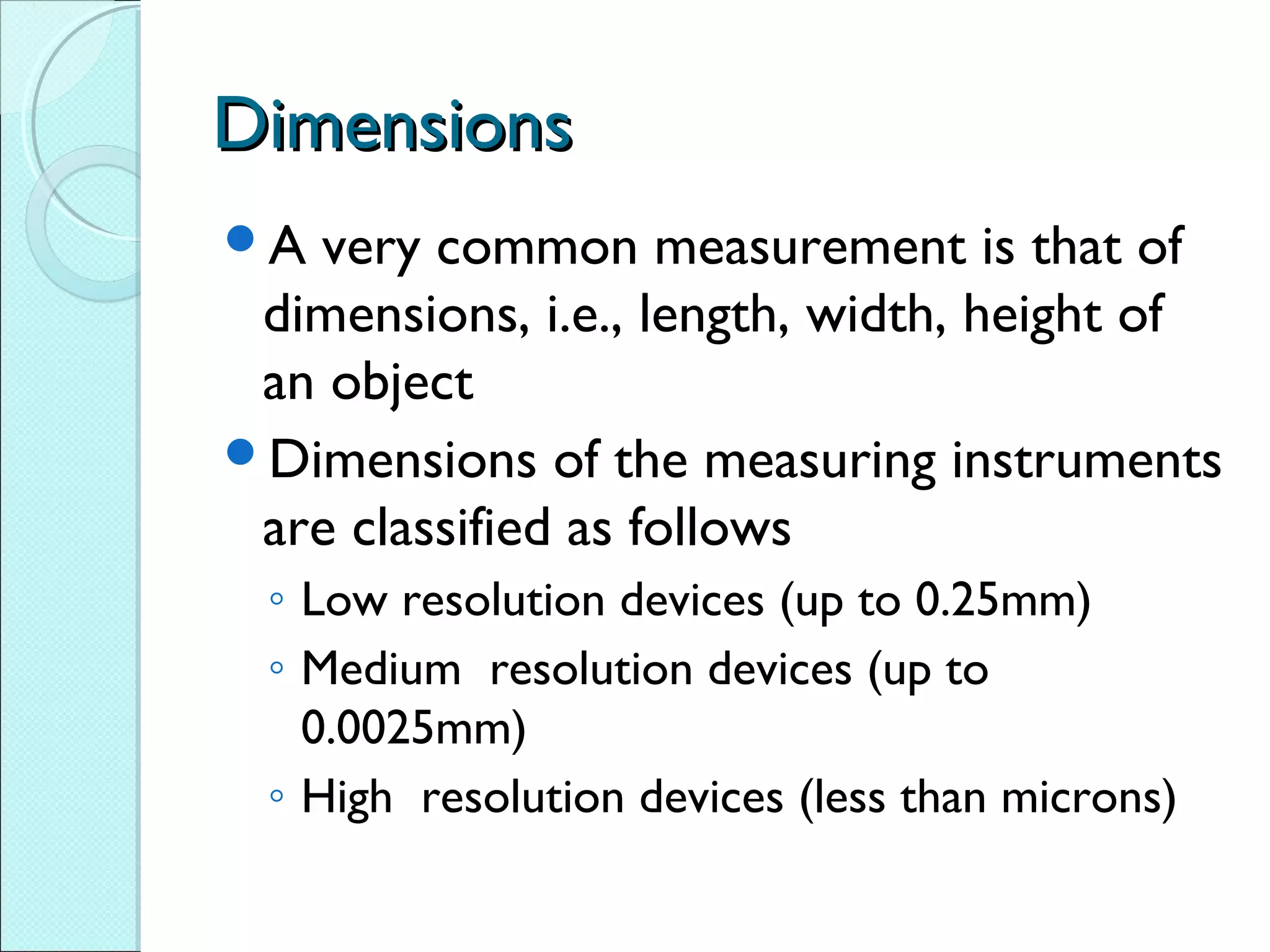 DimensionsDimensions
A very common measurement is that of
dimensions, i.e., length, width, height of
an object
Dimensions of the measuring instruments
are classified as follows
◦ Low resolution devices (up to 0.25mm)
◦ Medium resolution devices (up to
0.0025mm)
◦ High resolution devices (less than microns)
 