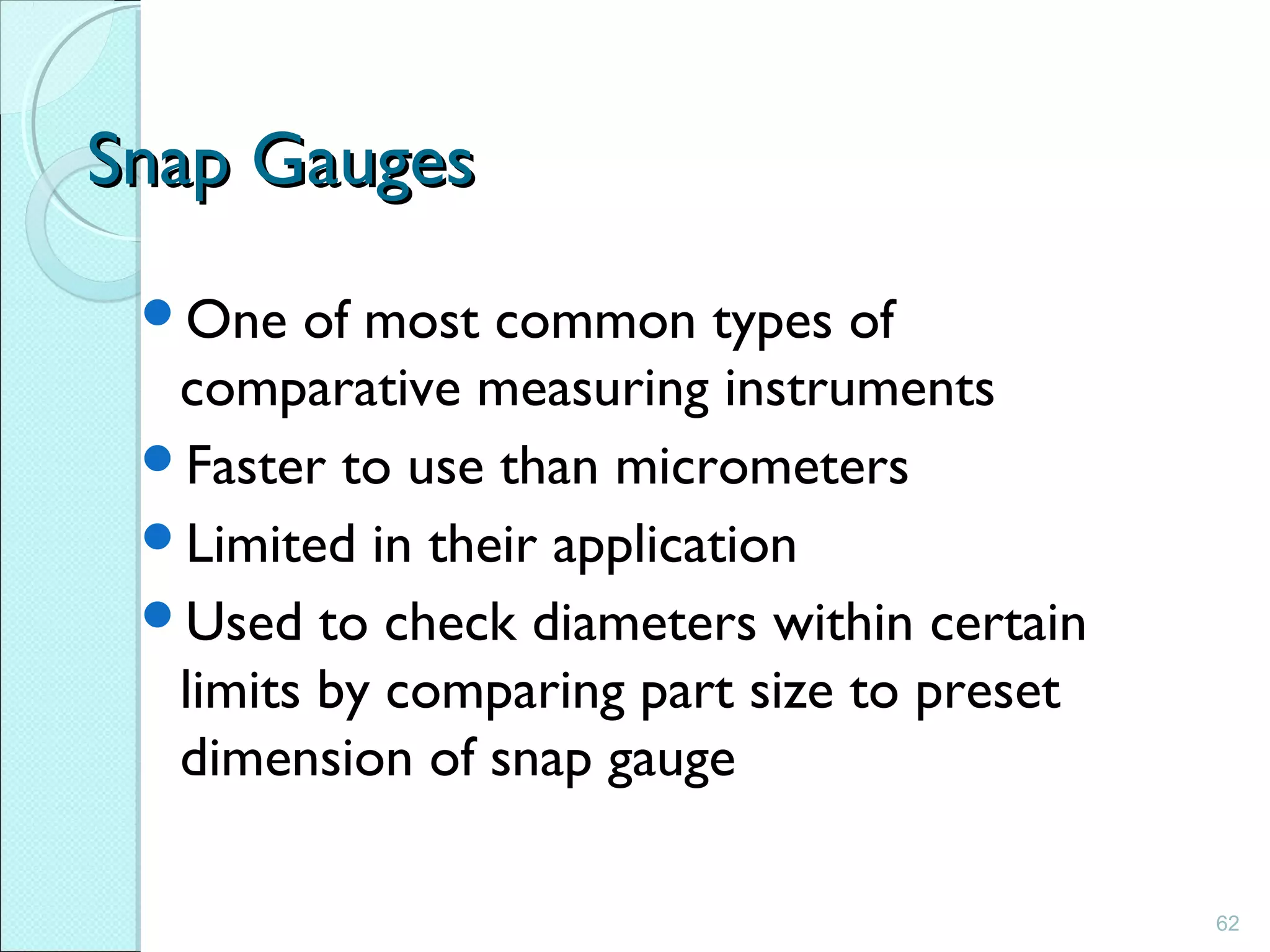62
Snap GaugesSnap Gauges
One of most common types of
comparative measuring instruments
Faster to use than micrometers
Limited in their application
Used to check diameters within certain
limits by comparing part size to preset
dimension of snap gauge
 