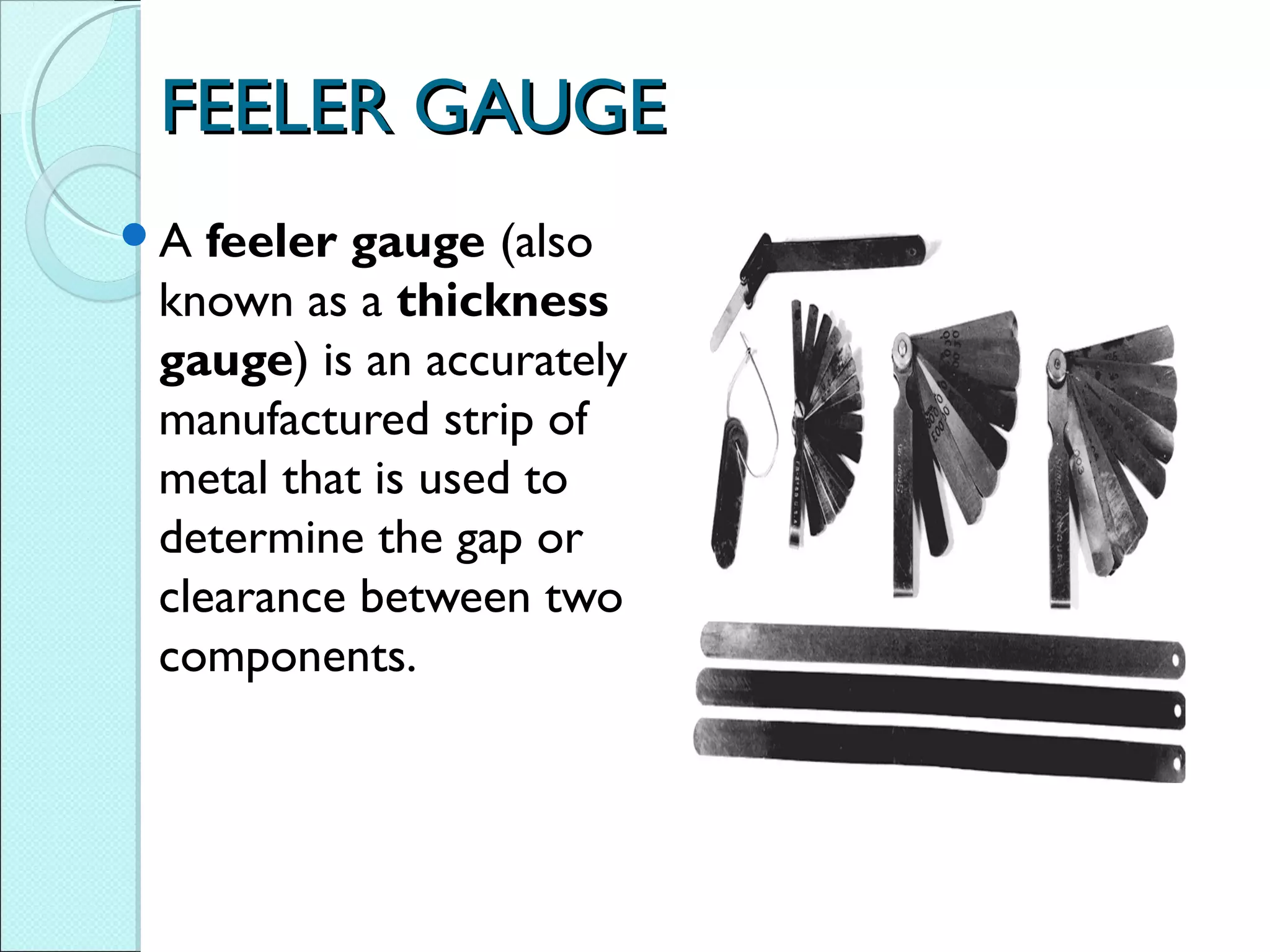 FEELER GAUGEFEELER GAUGE
A feeler gauge (also
known as a thickness
gauge) is an accurately
manufactured strip of
metal that is used to
determine the gap or
clearance between two
components.
 