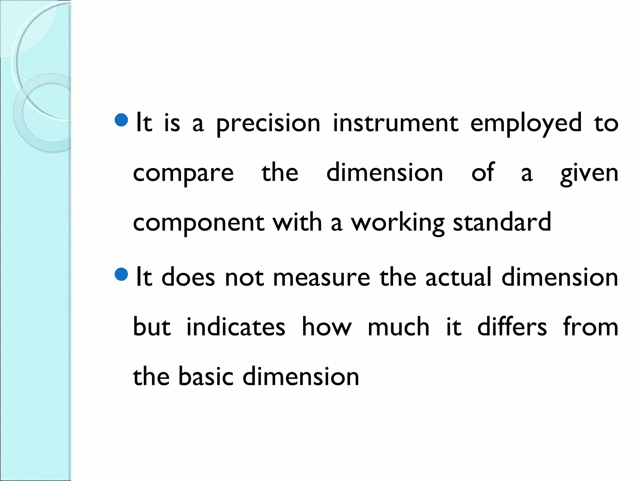 It is a precision instrument employed to
compare the dimension of a given
component with a working standard
It does not measure the actual dimension
but indicates how much it differs from
the basic dimension
 