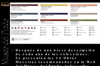 Después de una breve descripción de cada una de las colecciones. Se presentan las 50 Obras Maestras recomendadas en la Web del Museo del Prado, todas ellas, acompañadas de una breve descripción. 
