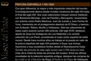 Con gran diferencia, la mayor y más importante colección del mundo. Cronológicamente abarca desde murales románicos del siglo XII hasta el final del siglo XIX. Sus ricas colecciones incluyen pintura medieval, con Bartolomé Bermejo, Juan de Flandes y Berruguete, renacentista, con autores como Pedro Machuca, Juan de Juanes y Juan Correa de Vivar, manierista con el protagonismo absoluto de El Greco, y barroca con Zurbarán, Ribera, Murillo y Velázquez. Sólo las colecciones de estos cuatro autores suman 200 pinturas. Del siglo XVIII, destacan aparte de Goya los bodegones de Luis Meléndez y la variada colección de Luis Paret, considerado el mejor pintor español de estilo rococó. Desde hace muchos años se trabaja en la puesta en valor de la pintura española del siglo XIX posterior a Goya, que incluye riquísimos y muy caudalosos fondos desde el Neoclasicismo hasta Sorolla; las pinturas de este siglo suman casi 3.700 obras en total (más de la mitad de todas las pinturas del museo). Entre las últimas novedades de la colección española antigua, destacan las compras de  La condesa de Chinchón  de Goya,  El barbero del Papa  de Velázquez y la Colección Naseiro de bodegones, que ha cubierto múltiples lagunas dentro de tal temática  PINTURA ESPAÑOLA 1100-1850 
