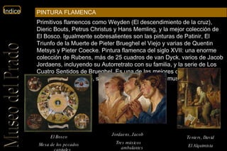 El Bosco Mesa de los pecados capitales   Jordaens, Jacob   Tres músicos ambulantes   Teniers, David   El Alquimista   Primitivos flamencos como Weyden (El descendimiento de la cruz), Dieric Bouts, Petrus Christus y Hans Memling, y la mejor colección de El Bosco. Igualmente sobresalientes son las pinturas de Patinir, El Triunfo de la Muerte de Pieter Brueghel el Viejo y varias de Quentin Metsys y Pieter Coecke. Pintura flamenca del siglo XVII: una enorme colección de Rubens, más de 25 cuadros de van Dyck, varios de Jacob Jordaens, incluyendo su Autorretrato con su familia, y la serie de Los Cuatro Sentidos de Brueghel. Es una de las mejores colecciones flamencas del mundo, sólo comparable con la del museo de Viena.  PINTURA FLAMENCA 