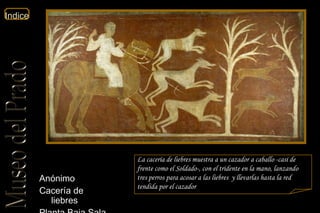La cacería de liebres muestra a un cazador a caballo -casi de frente como el   Soldado-, con el tridente en la mano, lanzando tres perros para acosar a las liebres  y llevarlas hasta la red tendida por el cazador   Anónimo  Cacería de liebres  Planta Baja Sala 51c  