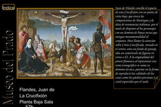 Juan de Flandes concibe el espacio de esta Crucifixión con un punto de vista bajo, que evoca las composiciones de Mantegna y la dota de resonancias italianas, por el modo de disponer al los personajes con un dominio de líneas rectas que otorgan monumentalidad al conjunto. Para llamar la atención sobre Cristo Crucificado, situado en el centro, ante un fondo de paisaje, idea un semicírculo de figuras en torno a Él. A la originalidad del pintor flamenco al representar este tema iconográfico se suma su dominio técnico, patente en la forma de reproducir las calidades de las cosas como las piedras preciosas y el coral esparcidos por el suelo.  Flandes, Juan de  La Crucifixión  Planta Baja Sala 57b  