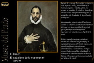 El Greco  El caballero de la mano en el pecho  Planta Primera Sala 10a  Retrato de personaje desconocido, vestido con traje negro de cuello y puños de encaje y luciendo colgante y espada, detalle que destaca su condición de caballero. Una de las obras maestras del Renacimiento español y una de las más divulgadas de la producción de El Greco. Pintada en los primeros años del artista en Toledo, El caballero de la mano en el pecho se distingue por la expresividad de la mirada que el personaje mantiene fija en el espectador y el naturalismo en el gesto de la mano. Existen muy diversas interpretaciones entorno a la identidad del personaje y al significado del gesto, afirmando algunos que simboliza diferentes estados, como arrepentimiento o un juramento. Aunque existan dudas razonables, se ha llegado a identificar al caballero con Juan de Silva y Ribera, III marqués de Montemayor, alcalde del Alcázar de Toledo. 