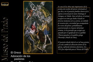 El Greco  Adoración de los pastores  Planta Primera Sala 9a  Es una de las obras más importantes de la producción tardía del pintor; destinada al que iba a ser el panteón familiar dentro de la Iglesia Conventual de Santo Domingo el Antiguo, en Toledo. Para tal efecto, el artista recuperó un tema que había tratado en diversos momentos de su carrera, un símbolo de resurrección y eternidad que acompañaría los restos del pintor, probablemente autorretratado en el pastor del primer término. Se ha pensado que escogió este episodio por el significado de su apellido (Theotocopoulus) y la palabra griega Theotokos (Madre de Dios). El panteón ideado dejó de ser tal muy pronto, y la tela cambió de ubicación dentro de la iglesia, sufriendo distintos deterioros. En 1954 fue adquirida para el Museo del Prado.  