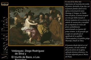 Velázquez, Diego Rodríguez de Silva y  El triunfo de Baco, o Los Borrachos  Planta Primera Sala 12  Es una de las obras más importantes de la producción tardía del pintor; destinada al que iba a ser el panteón familiar dentro de la Iglesia Conventual de Santo Domingo el Antiguo, en Toledo. Para tal efecto, el artista recuperó un tema que había tratado en diversos momentos de su carrera, un símbolo de resurrección y eternidad que acompañaría los restos del pintor, probablemente autorretratado en el pastor del primer término. Se ha pensado que escogió este episodio por el significado de su apellido (Theotocopoulus) y la palabra griega Theotokos (Madre de Dios). El panteón ideado dejó de ser tal muy pronto, y la tela cambió de ubicación dentro de la iglesia, sufriendo distintos deterioros. En 1954 fue adquirida para el Museo del Prado. 