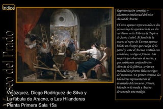 Velázquez, Diego Rodríguez de Silva y  La fábula de Aracne, o Las Hilanderas  Planta Primera Sala 15a   Representación compleja y altamente intelectual del mito clásico de Aracne. El mito aparece representado en dos planos bajo la apariencia de un día cotidiano en la Fábrica de Tapices de Santa Isabel. Al fondo de la escena el rapto de Europa aparece hilado en el tapiz que cuelga de la pared y, ante él Atenea, vestida con armadura, castiga a Aracne. Las mujeres que observan el suceso, y que podríamos confundir con clientas de la fábrica, serían en realidad las jóvenes lidias testigos del momento. En primer término, las hilanderas representarían el desarrollo del concurso. Atenea, hilando en la rueda y Aracne devanando una madeja. 