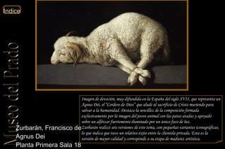 Zurbarán, Francisco de  Agnus Dei  Planta Primera Sala 18  Imagen de devoción, muy difundida en la España del siglo XVII, que representa un Agnus Dei, el “Cordero de Dios” que alude al sacrificio de Cristo muriendo para salvar a la humanidad. Destaca la sencillez de la composición formada exclusivamente por la imagen del joven animal con las patas atadas y apoyado sobre un alféizar fuertemente iluminado por un único foco de luz. Zurbarán realizó seis versiones de este tema, con pequeñas variantes iconográficas, lo que indica que tuvo un relativo éxito entre la clientela privada. Ésta es la versión de mayor calidad y corresponde a su etapa de madurez artística. 