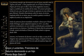 Goya y Lucientes, Francisco de  Saturno devorando a un hijo  Planta Baja Sala 67  Las pinturas murales que decoraron la casa de Goya conocida como la “Quinta del Sordo”, se han popularizado con el título de Pinturas Negras por el uso que en ellas se hace de los pigmentos oscuros y negros y también por lo sombrío de los temas. El carácter privado e íntimo de esta casa, hizo que el artista se expresara en estas obras con gran libertad. Pintadas directamente sobre los muros, la técnica empleada debió de ser mixta, pues los análisis químicos revelan el empleo de aceites en su composición. Todas las pinturas fueron mandadas trasladar a lienzo por el barón Émile d'Erlanger, quien adquirió la Quinta en 1873. Las obras sufrieron enormemente con este traslado, perdiendo gran cantidad de capa pictórica en el proceso. Finalmente el Barón donó las pinturas al Estado, siendo destinadas al Museo del Prado, donde se exponen desde 1889. Saturno, en el momento de devorar a uno de sus hijos, es una de las imágenes más expresivas de las Pinturas Negras. Ocupaba el muro de enfrente al de La Leocadia (P754) en la sala de la planta baja de la Quinta del Sordo. 