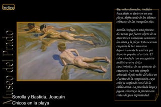 Sorolla y Bastida, Joaquín  Chicos en la playa  Tres niños desnudos, tendidos boca abajo se divierten en una playa, disfrutando de los últimos coletazos de las tranquilas olas. Sorolla conjuga en esta pintura dos temas que fueron objeto de su atención en numerosas ocasiones: los niños y la playa. Estas escenas cargadas de luz marcaron definitivamente la estética que hizo tan popular al artista. El color abordado con un exquisito análisis es otra de las características de sus pinturas de exteriores, y en este ejemplo sobresale el pelo rubio del chico en el centro de la composición, cuyo color se confunde con el de la cálida arena. La pincelada larga y jugosa, construye la pintura con tintas de gran expresividad.  