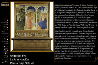 Angelico, Fra  La Anunciación  Planta Baja Sala 49  Retablo pintado para el convento de Santo Domingo en Fiesole, cerca de Florencia. La tabla central muestra bajo el pórtico la Anunciación del Arcángel Gabriel a María y, a su izquierda, la expulsión de Adán y Eva del Paraíso. La condenación y salvación del hombre. En el banco o predela se narran escenas de la vida de la Virgen: Nacimiento de María y los Desposorios con San José, Visitación de María a su prima Santa Isabel, Nacimiento del Niño Jesús, la Presentación del Niño en el Templo y la Dormición de la Virgen con Cristo recogiendo su alma. Fra Angelico, también conocido como Beato Angelico, dedicó su obra exclusivamente a los temas religiosos pues entendía el arte como un aspecto de la devoción religiosa. Particularmente minucioso en los detalles y calidades de los objetos, naturaleza y personajes representados, Fra Angelico aúna en su estilo de la tradición tardogótica italiana con el nuevo lenguaje renacentista. Ejemplo de ello es la profundidad espacial de la arquitectura que, aunque sigue las recomendaciones de Brunelleschi de centrarse en un escenario cuadrado y sin adornos, denota algunos fallos propios de una obra temprana en la producción del artista.  