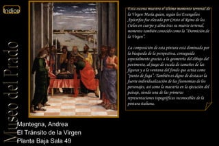 Mantegna, Andrea  El Tránsito de la Virgen  Planta Baja Sala 49  Esta escena muestra el último momento terrenal de la Virgen María quien, según los Evangelios Apócrifos fue elevada por Cristo al Reino de los Cielos en cuerpo y alma tras su muerte terrenal, momento también conocido como la “Dormición de la Virgen”. La composición de esta pintura está dominada por la búsqueda de la perspectiva, conseguida especialmente gracias a la geometría del dibujo del pavimento, al juego de escala de tamaños de las figuras y a la ventana del fondo que actúa como “punto de fuga”. También es digno de destacar la fuerte individualización de las fisonomías de los personajes, así como la maestría en la ejecución del paisaje, siendo una de las primeras representaciones topográficas reconocibles de la pintura italiana. 