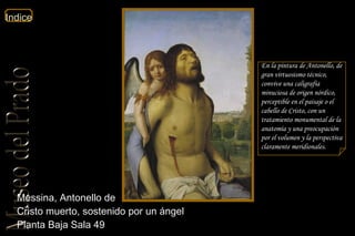 Messina, Antonello de  Cristo muerto, sostenido por un ángel  Planta Baja Sala 49  En la pintura de Antonello, de gran virtuosismo técnico, convive una caligrafía minuciosa de origen nórdico, perceptible en el paisaje o el cabello de Cristo, con un tratamiento monumental de la anatomía y una preocupación por el volumen y la perspectiva claramente meridionales.  