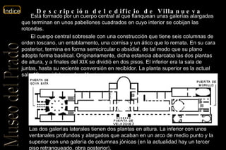 Descripción del edificio de Villanueva Está formado por un cuerpo central al que flanquean unas galerías alargadas que terminan en unos pabellones cuadrados en cuyo interior se cobijan las rotondas. El cuerpo central sobresale con una construcción que tiene seis columnas de orden toscano, un entablamento, una cornisa y un ático que lo remata. En su cara posterior, termina en forma semicircular o absidial, de tal modo que su plano adopta forma basilical. Originariamente, dicha estancia abarcaba las dos plantas de altura, y a finales del XIX se dividió en dos pisos. El inferior era la sala de juntas, hasta su reciente conversión en recibidor. La planta superior es la actual sala 12, presidida por  Las Meninas . Las dos galerías laterales tienen dos plantas en altura. La inferior con unos ventanales profundos y alargados que acaban en un arco de medio punto y la superior con una galería de columnas jónicas (en la actualidad hay un tercer piso retranqueado, obra posterior). 