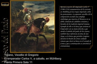 Tiziano, Vecellio di Gregorio  El emperador Carlos V, a caballo, en Mühlberg  Planta Primera Sala 11  Retrato ecuestre del emperador Carlos V (1500-1558) conmemorativo de la victoria en Mühlberg de las tropas imperiales sobre las protestantes. La aparente sencillez de la composición esconde una compleja simbología que muestra al Monarca en su doble condición de caballero cristiano y heredero de la tradición imperial romana. Ejemplo de ello es la lanza que sostiene el Emperador con su mano derecha y que siendo el símbolo del poder de los césares, también hace referencia al arma de San Jorge y a la lanza que portaba Longinos durante la Pasión de Cristo (soldado romano que clavó su lanza en el costado de Cristo y que a continuación se convirtió al cristianismo). 