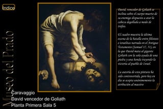 Caravaggio  David vencedor de Goliath  Planta Primera Sala 5  David, vencedor de Goliath se inclina sobre el cuerpo muerto de su enemigo dispuesto a atar la cabeza degollada a modo de trofeo. El cuadro muestra la última escena de la batalla entre filisteos e israelitas narrada en el Antiguo Testamento ( Samuel  17, 51), en la que David mata al gigante Goliath con la sola ayuda de una piedra y una honda trayendo la victoria al pueblo de Israel. La autoría de esta pintura ha sido controvertida, pero hoy en día se acepta unánimemente la atribución al maestro 
