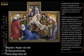 Weyden, Roger van der  El Descendimiento  Planta Baja Sala 58  El gran maestro de Tournai centra la composición en la  Compassio Mariae , la pasión que experimenta la Virgen ante el sufrimiento y la muerte de su Hijo.  Weyden maneja con maestría las figuras representadas en un espacio limitado al fondo y en los extremos, donde los movimientos opuestos y complementarios de San Juan y la Magdalena cierran la composición. En el interior de ese espacio sobresale el juego de diagonales paralelas que diseñan los cuerpos de Cristo y de María, poniendo de manifiesto su doble pasión. Impactan los gestos, la contención con que se expresan los sentimientos y el juego de curvas y contra curvas que une a los personajes. 