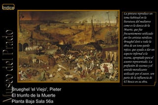 Brueghel 'el Viejo', Pieter  El triunfo de la Muerte  Planta Baja Sala 56a  La pintura reproduce un tema habitual en la literatura del medioevo como es la danza de la Muerte, que fue frecuentemente utilizado por los artistas nórdicos. Brueghel dotó a toda la obra de un tono pardo rojizo, que ayuda a dar un aspecto infernal a la escena, apropiado para el asunto representado. La profusión de escenas y el sentido moralizante utilizado por el autor, son parte de la influencia de El Bosco en su obra. 