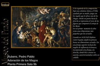 Rubens, Pedro Pablo  Adoración de los Magos  Planta Primera Sala 9b  A la izquierda de la composición, bajo una columna clásica, el Niño ayudado por su madre, juega con los regalos que le ofrece uno de los Magos. Desde ese punto hacia la derecha se representa el resto de las figuras que componen el cortejo de los Reyes. En un primer  momento la obra tenía unas dimensiones más pequeñas que las actuales.  Cuando en 1628/1629 Rubens visitó España amplió la pintura hasta sus dimensiones actuales. En una franja superior incluyó dos ángeles de influencia tizianesca, incorporando otra franja a la derecha, donde hizo constar su autoría, autorretratándose sobre un caballo.  