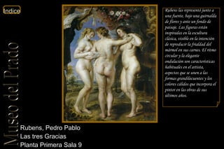 Rubens, Pedro Pablo  Las tres Gracias  Planta Primera Sala 9 Rubens las representó junto a una fuente, bajo una guirnalda de flores y ante un fondo de paisaje. Las figuras están inspiradas en la escultura clásica, visible en la intención de reproducir la frialdad del mármol en sus carnes. El ritmo circular y la elegante ondulación son características habituales en el artista, aspectos que se unen a las formas grandilocuentes y los colores cálidos que incorpora el pintor en las obras de sus últimos años. 