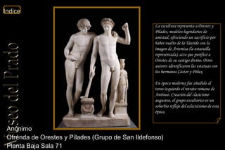 Anónimo  Ofrenda de Orestes y Pílades (Grupo de San Ildefonso)  Planta Baja Sala 71  La escultura representa a Orestes y Pílades, modelos legendarios de amistad, ofreciendo un sacrificio por haber vuelto de la Táuride con la imagen de Artemisa (la estatuilla representada), acto que purificó a Orestes de su castigo divino. Otros autores identificaron las estatuas con los hermanos Cástor y Pólux. En época moderna fue añadido al torso izquierdo el retrato romano de Antínoo. Creación del clasicismo augusteo, el grupo escultórico es un soberbio reflejo del eclecticismo de esta época. 