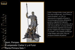 Leoni, Pompeo El emperador Carlos V y el Furor  Planta Primera Sala 1  Carlos V encarga la obra a Leone, junto con otras siete esculturas más - tres de bronce y cuatro de mármol -, en 1549. La representación iconográfica del grupo es invención propia del artista, plasmando la grandeza y dignidad del Emperador, aludiendo al conjunto de sus victorias y de su vida como pacificador. La estatua del Furor está directamente inspirada en la evocación que hace Virgilio de la estirpe de Augusto (  La Eneida  I, 259 ).  Firmado y fechado por su hijo Pompeo sobre la base, tiene una inscripción alrededor del pedestal.  