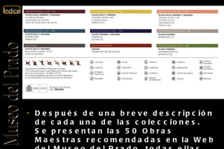 Después de una breve descripción de cada una de las colecciones. Se presentan las 50 Obras Maestras recomendadas en la Web del Museo del Prado, todas ellas, acompañadas de una breve descripción. 