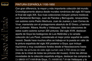 Con gran diferencia, la mayor y más importante colección del mundo. Cronológicamente abarca desde murales románicos del siglo XII hasta el final del siglo XIX. Sus ricas colecciones incluyen pintura medieval, con Bartolomé Bermejo, Juan de Flandes y Berruguete, renacentista, con autores como Pedro Machuca, Juan de Juanes y Juan Correa de Vivar, manierista con el protagonismo absoluto de El Greco, y barroca con Zurbarán, Ribera, Murillo y Velázquez. Sólo las colecciones de estos cuatro autores suman 200 pinturas. Del siglo XVIII, destacan aparte de Goya los bodegones de Luis Meléndez y la variada colección de Luis Paret, considerado el mejor pintor español de estilo rococó. Desde hace muchos años se trabaja en la puesta en valor de la pintura española del siglo XIX posterior a Goya, que incluye riquísimos y muy caudalosos fondos desde el Neoclasicismo hasta Sorolla; las pinturas de este siglo suman casi 3.700 obras en total (más de la mitad de todas las pinturas del museo). Entre las últimas novedades de la colección española antigua, destacan las compras de  La condesa de Chinchón  de Goya,  El barbero del Papa  de Velázquez y la Colección Naseiro de bodegones, que ha cubierto múltiples lagunas dentro de tal temática  PINTURA ESPAÑOLA 1100-1850 