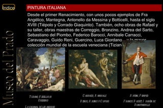 Tiziano, Vecellio di Gregorio   La bacanal de los andrios   Carracci, Annibale   Venus, Adonis y Cupido   Batoni, Pompeo   Francis Basset, I barón de Dunstanville   Desde el primer Renacimiento, con unos pocos ejemplos de Fra Angélico, Mantegna, Antonello da Messina y Botticelli, hasta el siglo XVIII (Tiépolo y Corrado Giaquinto). También, ocho obras de Rafael y su taller, obras maestras de Correggio, Bronzino, Andrea del Sarto, Sebastiano del Piombo, Federico Barocci, Annibale Carracci, Caravaggio, Guido Reni, Guercino, Luca Giordano... y la mayor colección mundial de la escuela veneciana (Tiziano, Tintoretto, Veronés y Bassano). PINTURA ITALIANA 