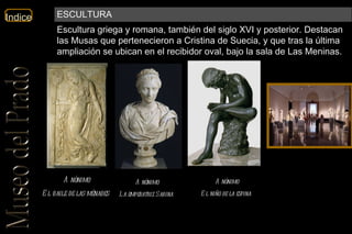 Anónimo El baile de las ménades   Anónimo La emperatriz Sabina   Anónimo El niño de la espina   Escultura griega y romana, también del siglo XVI y posterior. Destacan las Musas que pertenecieron a Cristina de Suecia, y que tras la última ampliación se ubican en el recibidor oval, bajo la sala de Las Meninas. ESCULTURA 