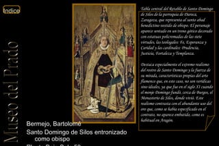 Tabla central del Retablo de Santo Domingo de Silos de la parroquia de Daroca, Zaragoza, que representa al santo abad benedictino vestido de obispo. El personaje aparece sentado en un trono gótico decorado con estatuas policromadas de las siete virtudes, las teologales: Fe, Esperanza y Caridad y las cardinales: Prudencia, Justicia, Fortaleza y Templanza. Destaca especialmente el extremo realismo del rostro de Santo Domingo y la fuerza de su mirada, características propias del arte flamenco que, en este caso, no son verídicas sino ideales, ya que fue en el siglo XI cuando el monje Domingo fundó, cerca de Burgos, el Monasterio de Silos, donde vivió. Este realismo contrasta con el abundante uso del oro que, como se había especificado en el contrato, no aparece embutido, como es habitual en Aragón.  Bermejo, Bartolomé  Santo Domingo de Silos entronizado como obispo  Planta Baja Sala 50  