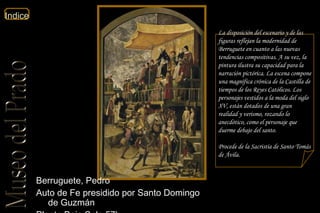 Berruguete, Pedro  Auto de Fe presidido por Santo Domingo de Guzmán  Planta Baja Sala 57b  La disposición del escenario y de las figuras reflejan la modernidad de Berruguete en cuanto a las nuevas tendencias compositivas. A su vez, la pintura ilustra su capacidad para la narración pictórica. La escena compone una magnífica crónica de la Castilla de tiempos de los Reyes Católicos. Los personajes vestidos a la moda del siglo XV, están dotados de una gran realidad y verismo, rozando lo anecdótico, como el personaje que duerme debajo del santo. Procede de la Sacristía de Santo Tomás de Ávila.  
