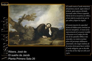 Ribera, José de  El sueño de Jacob  Planta Primera Sala 26  El cuadro narra el sueño misterioso del patriarca Jacob, según relata el Génesis, quien aparece dormido, recostado sobre el brazo izquierdo. Detrás de él se encuentra un árbol y al otro lado la escala de luz por la que suben y bajan los ángeles. El asunto muestra la capacidad técnica de Ribera para construir un discurso metafórico. A través de la representación de un pastor tendido a descansar en el campo describe uno de los episodios bíblicos más conocidos. La visión en primer plano del personaje sólidamente construido y los rasgos realistas de la escena sirven para hacer verídico el sueño milagroso, que se describe en un haz de luz bajo un cielo azul y gris. 