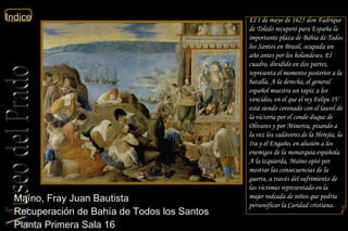 Maíno, Fray Juan Bautista  Recuperación de Bahía de Todos los Santos  Planta Primera Sala 16  El 1 de mayo de 1625 don Fadrique de Toledo recuperó para España la importante plaza de Bahía de Todos los Santos en Brasil, ocupada un año antes por los holandeses. El cuadro, dividido en dos partes, representa el momento posterior a la batalla. A la derecha, el general español muestra un tapiz a los vencidos, en el que el rey Felipe IV está siendo coronado con el laurel de la victoria por el conde-duque de Olivares y por Minerva, pisando a la vez los cadáveres de la Herejía, la Ira y el Engaño, en alusión a los enemigos de la monarquía española. A la izquierda, Maíno optó por mostrar las consecuencias de la guerra, a través del sufrimiento de las víctimas representado en la mujer rodeada de niños que podría personificar la Caridad cristiana. 