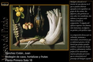 Sánchez Cotán, Juan  Bodegón de caza, hortalizas y frutas  Planta Primera Sala 18  Bodegón colocado en el interior de una alacena en el que se pueden observar apoyados en la superficie: un grupo de dos serines, dos jilgueros y dos gorriones en una caña, tres zanahorias, dos rábanos y un gran cardo blanco cerrando la composición. Y colgados del alfeizar superior: tres limones, siete manzanas, un jilguero, un gorrión y dos perdices rojas. La composición destaca por su sobriedad, intimismo e intensidad, características que se enfatizan gracias a la luz lateral que produce grandes sombras, creando una ilusión perfecta y plenamente realista propia de las naturalezas muertas pintadas por Cotán que se convertirán en el prototipo del bodegón español 