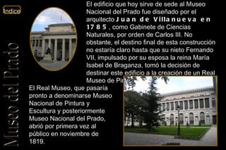 El edificio que hoy sirve de sede al Museo Nacional del Prado fue diseñado por el arquitecto  Juan de Villanueva en 1785 , como Gabinete de Ciencias Naturales, por orden de Carlos III. No obstante, el destino final de esta construcción no estaría claro hasta que su nieto Fernando VII, impulsado por su esposa la reina María Isabel de Braganza, tomó la decisión de destinar este edificio a la creación de un Real Museo de Pinturas y Esculturas.  El Real Museo, que pasaría pronto a denominarse Museo Nacional de Pintura y Escultura y posteriormente Museo Nacional del Prado, abrió por primera vez al público en noviembre de 1819.  