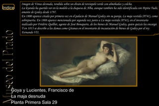Goya y Lucientes, Francisco de  La maja desnuda  Planta Primera Sala 29  Imagen de Venus desnuda, tendida sobre un diván de terciopelo verde con almohadas y colcha. La leyenda ha querido ver en la modelo a la duquesa de Alba, aunque también ha sido identificada con Pepita Tudó, amante de Godoy desde 1797. En 1800 aparece citada por primera vez en el palacio de Manuel Godoy sin su pareja, La maja vestida (P741), como sobrepuerta. En 1808 aparece mencionada por segunda vez junto a La maja vestida (P741), en el inventario realizado por Frédéric Quilliet, agente de José Bonaparte, de los bienes de Manuel Godoy, quien quizás las encargó. Y en 1813 se describe a las damas como Gitanas en el inventario de incautación de bienes de Godoy por el rey Fernando VII. 
