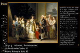 Goya y Lucientes, Francisco de  La familia de Carlos IV  Planta Primera Sala 32  Destaca el cuidado en el diseño de los trajes, a la última moda, de las joyas, posiblemente creaciones del joyero de la corte Chopinot y de las condecoraciones, como la banda de la Orden de Carlos III, de la recién creada Orden de María Luisa, el Toisón de Oro y las cruces de la Inmaculada y de San Jenaro. La armoniosa, clara y a un tiempo compleja composición, revela la maestría del artista. La sutil definición de los caracteres atestigua la capacidad del pintor para analizar al ser humano. 