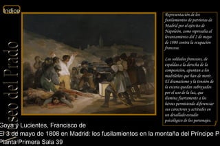 Goya y Lucientes, Francisco de  El 3 de mayo de 1808 en Madrid: los fusilamientos en la montaña del Príncipe Pío  Planta Primera Sala 39  Representación de los fusilamientos de patriotas de Madrid por el ejército de Napoleón, como represalia al levantamiento del 2 de mayo de 1808 contra la ocupación francesa. Los soldados franceses, de espaldas a la derecha de la composición, apuntan a los madrileños que han de morir. El dramatismo y la tensión de la escena quedan subrayados por el uso de la luz, que ilumina fuertemente a los héroes permitiendo diferenciar sus caracteres y actitudes en un detallado estudio psicológico de los personajes. 