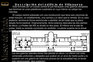 Descripción del edificio de Villanueva Está formado por un cuerpo central al que flanquean unas galerías alargadas que terminan en unos pabellones cuadrados en cuyo interior se cobijan las rotondas. El cuerpo central sobresale con una construcción que tiene seis columnas de orden toscano, un entablamento, una cornisa y un ático que lo remata. En su cara posterior, termina en forma semicircular o absidial, de tal modo que su plano adopta forma basilical. Originariamente, dicha estancia abarcaba las dos plantas de altura, y a finales del XIX se dividió en dos pisos. El inferior era la sala de juntas, hasta su reciente conversión en recibidor. La planta superior es la actual sala 12, presidida por  Las Meninas . Las dos galerías laterales tienen dos plantas en altura. La inferior con unos ventanales profundos y alargados que acaban en un arco de medio punto y la superior con una galería de columnas jónicas (en la actualidad hay un tercer piso retranqueado, obra posterior). 