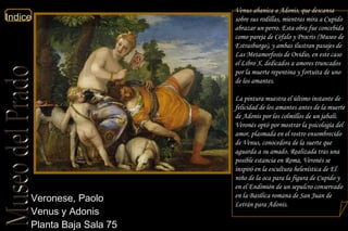 Veronese, Paolo  Venus y Adonis  Planta Baja Sala 75  Venus abanica a Adonis, que descansa sobre sus rodillas, mientras mira a Cupido abrazar un perro. Esta obra fue concebida como pareja de  Céfalo y Procris  (Museo de Estrasburgo), y ambas ilustran pasajes de  Las Metamorfosis  de Ovidio, en este caso el Libro X, dedicados a amores truncados por la muerte repentina y fortuita de uno de los amantes. La pintura muestra el último instante de felicidad de los amantes antes de la muerte de Adonis por los colmillos de un jabalí. Veronés optó por mostrar la psicología del amor, plasmada en el rostro ensombrecido de Venus, conocedora de la suerte que aguarda a su amado. Realizada tras una posible estancia en Roma, Veronés se inspiró en la escultura helenística de  El niño de la oca  para la figura de Cupido y en el Endimión de un sepulcro conservado en la Basílica romana de San Juan de Letrán para Adonis.  
