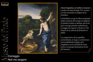 Correggio  Noli me tangere  María Magdalena, de rodillas y ricamente vestida a la moda del siglo XVI, reconoce a Cristo resucitado en la figura de un hortelano. El detallismo con que la obra está pintada delata el destino del encargo, la capilla de la familia Ercolani en Bolonia, uno de los pocos encargos privados realizados por Correggio tras regresar a Parma en 1520 después de su estancia de formación en Roma. La composición es de un equilibrio extraordinario, en el que se contrarrestan la inestabilidad de la figura de la Magdalena con la serenidad de Cristo frente a un paisaje iluminado por la luz del amanecer. 