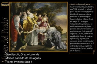 Gentileschi, Orazio Lomi de  Moisés salvado de las aguas  Planta Primera Sala 4  Moisés es depositado por su madre en una cesta que abandona en el Nilo, de donde es salvado por la hija del Faraón ( Éxodo  2). Gentileschi tuvo una primera formación en Florencia para luego trasladarse a Roma donde fue amigo de Caravaggio, realizando obras próximas a su estilo que interpreta de forma personal. Posteriormente trabajó en Génova y en París, pasando después a Londres, donde acabó su vida. Este lienzo de carácter sofisticado y elegante, con suntuosas gamas cromáticas, fue pintado durante su estancia en la corte de Carlos I de Inglaterra como regalo del artista a Felipe IV de España.  
